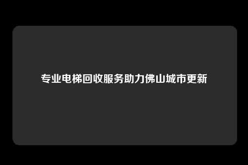 专业电梯回收服务助力佛山城市更新
