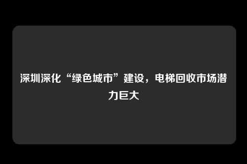 深圳深化“绿色城市”建设，电梯回收市场潜力巨大