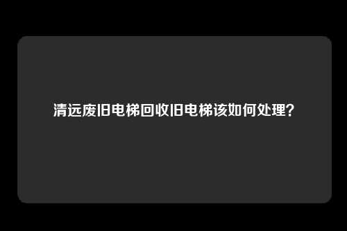 清远废旧电梯回收旧电梯该如何处理？