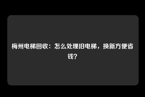 梅州电梯回收：怎么处理旧电梯，换新方便省钱？