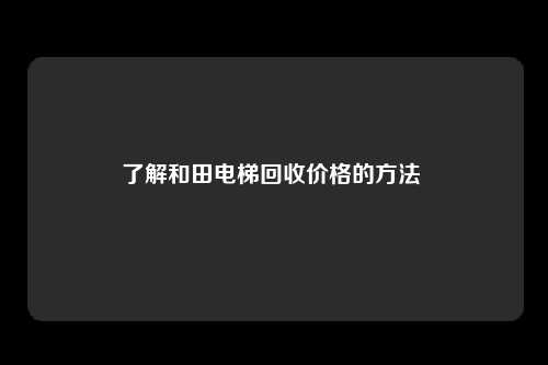 了解和田电梯回收价格的方法 