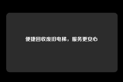 便捷回收废旧电梯，服务更安心