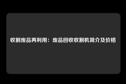 收割废品再利用：废品回收收割机简介及价格