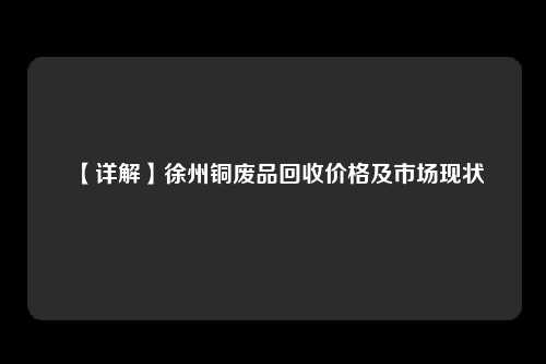 【详解】徐州铜废品回收价格及市场现状