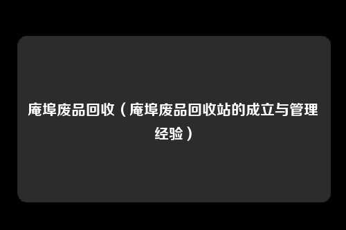 庵埠废品回收(庵埠废品回收站的成立与管理经验)