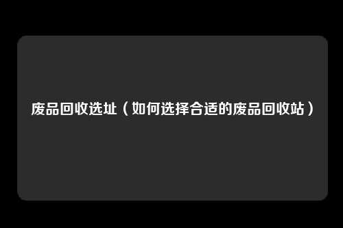 废品回收选址(如何选择合适的废品回收站)