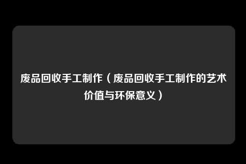 废品回收手工制作(废品回收手工制作的艺术价值与环保意义)