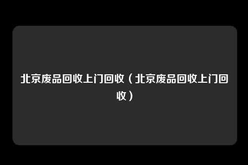 北京废品回收上门回收（北京废品回收上门回收）