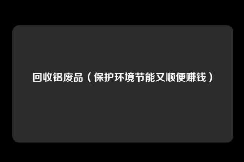 回收铝废品(保护环境节能又顺便赚钱)