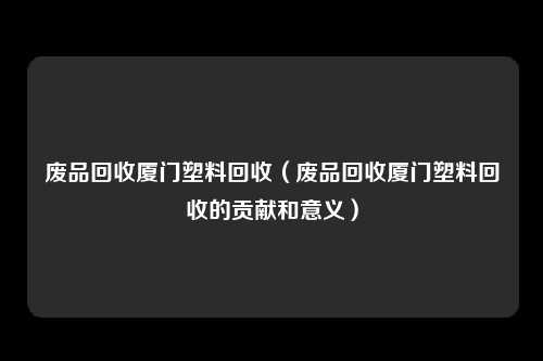 废品回收厦门塑料回收（废品回收厦门塑料回收的贡献和意义）