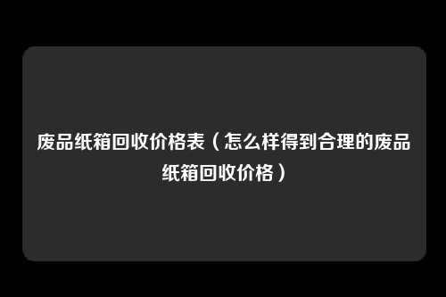 废品纸箱回收价格表（怎么样得到合理的废品纸箱回收价格）
