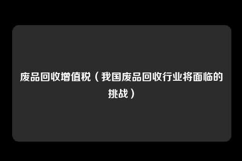 废品回收增值税（我国废品回收行业将面临的挑战）