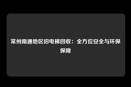 常州南通地区旧电梯回收：全方位安全与环保保障