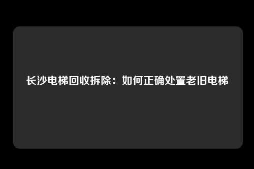 长沙电梯回收拆除：如何正确处置老旧电梯