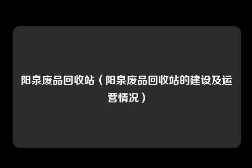 阳泉废品回收站（阳泉废品回收站的建设及运营情况）