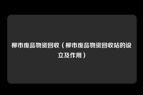 柳市废品物资回收（柳市废品物资回收站的设立及作用）