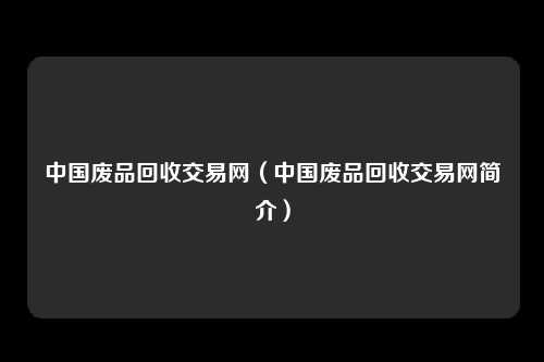 中国废品回收交易网（中国废品回收交易网简介）
