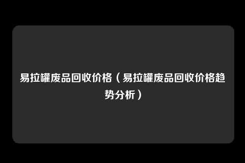 易拉罐废品回收价格（易拉罐废品回收价格趋势分析）