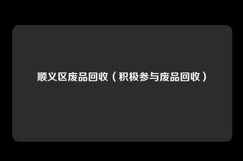 顺义区废品回收（积极参与废品回收）