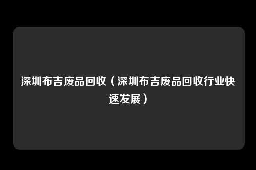 深圳布吉废品回收（深圳布吉废品回收行业快速发展）