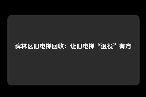 碑林区旧电梯回收：让旧电梯“退役”有方