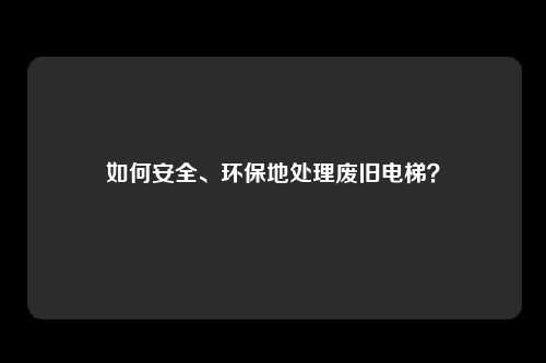 如何安全、环保地处理废旧电梯？
