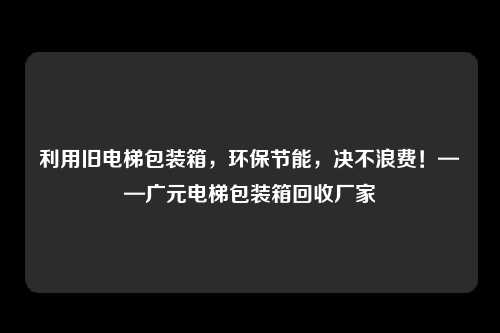 利用旧电梯包装箱,环保节能,决不浪费!——广元电梯包装箱回收厂家