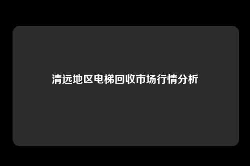 清远地区电梯回收市场行情分析