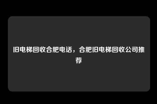 旧电梯回收合肥电话，合肥旧电梯回收公司推荐