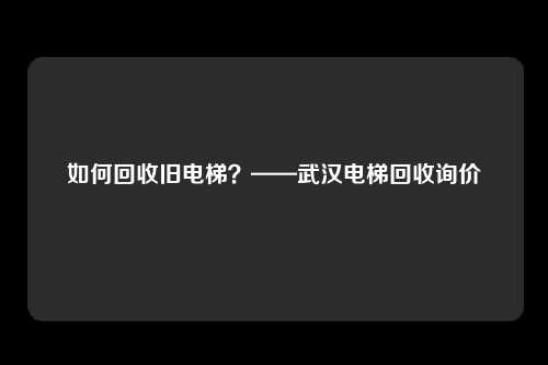 如何回收旧电梯?——武汉电梯回收询价