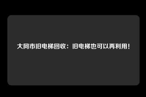 大同市旧电梯回收：旧电梯也可以再利用！