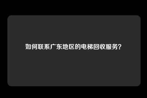如何联系广东地区的电梯回收服务?
