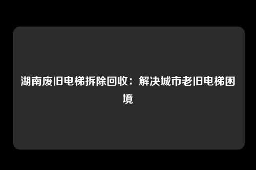 湖南废旧电梯拆除回收：解决城市老旧电梯困境