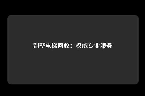 别墅电梯回收：权威专业服务