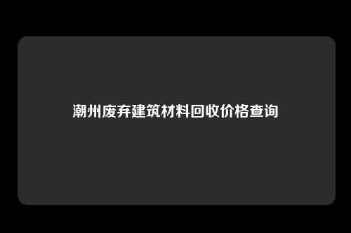 潮州废弃建筑材料回收价格查询