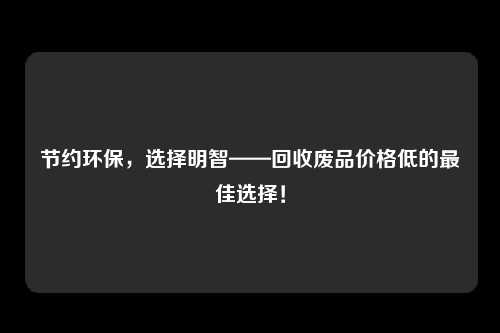 节约环保，选择明智——回收废品价格低的最佳选择！