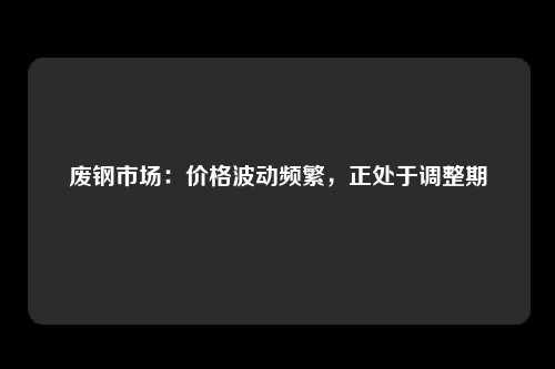 废钢市场：价格波动频繁，正处于调整期