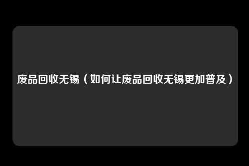 废品回收无锡(如何让废品回收无锡更加普及)