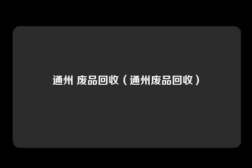 通州 废品回收(通州废品回收)