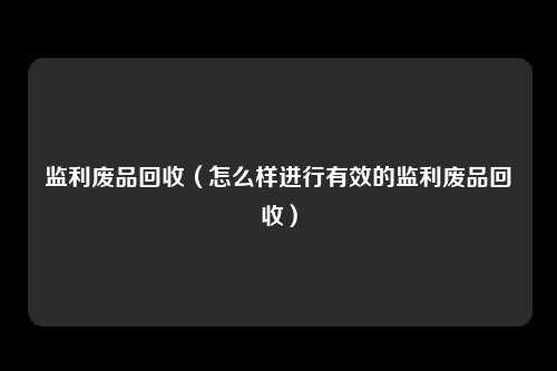 监利废品回收（怎么样进行有效的监利废品回收）