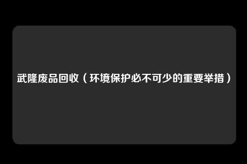 武隆废品回收(环境保护必不可少的重要举措)