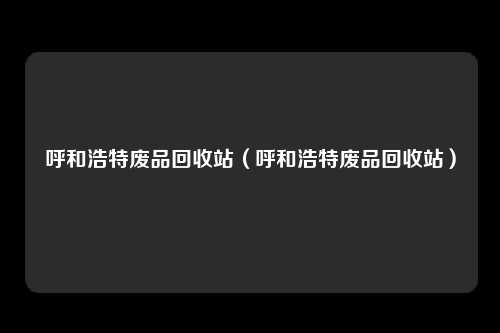 呼和浩特废品回收站(呼和浩特废品回收站)