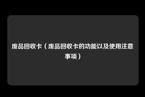 废品回收卡(废品回收卡的功能以及使用注意事项)