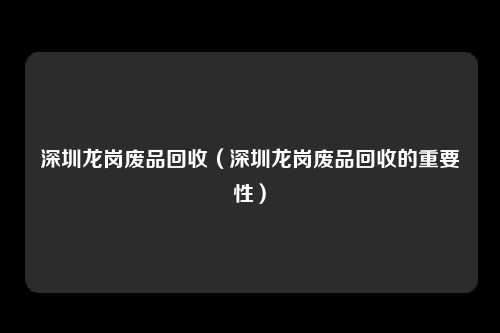 深圳龙岗废品回收(深圳龙岗废品回收的重要性)