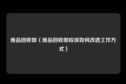 废品回收部（废品回收部应该如何改进工作方式）