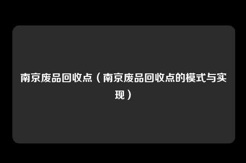 南京废品回收点(南京废品回收点的模式与实现)