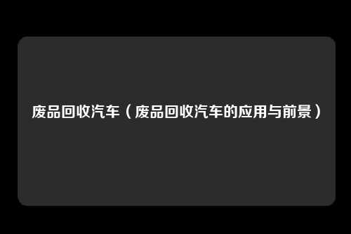 废品回收汽车(废品回收汽车的应用与前景)