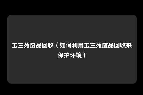 玉兰苑废品回收（如何利用玉兰苑废品回收来保护环境）