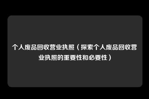 个人废品回收营业执照（探索个人废品回收营业执照的重要性和必要性）