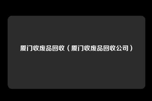 厦门收废品回收（厦门收废品回收公司）